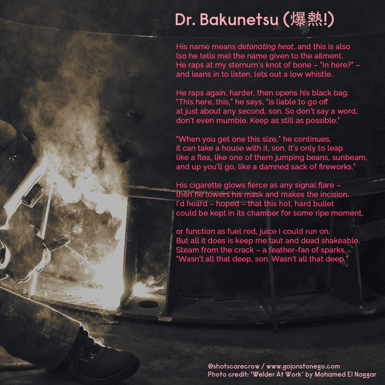 Dr. Bakunetsu (爆熱!) //

His name means detonating heat, and this is also /
(so he tells me) the name given to the ailment. /
He raps at my sternum’s knot of bone – 'In here?' – /
and leans in to listen, lets out a low whistle. / /

He raps again, harder, then opens his black bag. /
'This here, this,' he says,'is liable to go off /
at just about any second, son. So don’t say a word, /
don’t even mumble. Keep as still as possible.' //

'When you get one this size,' he continues, /
it can take a house with it, son. It's only to leap /
like a flea, like one of them jumping beans, sunbeam, /
and up you'll go, like a damned sack of fireworks.' / /

His cigarette glows fierce as any signal flare – /
then he lowers his mask and makes the incision. /
I'd heard – hoped – that this hot, hard bullet /
could be kept in its chamber for some ripe moment, / /

or function as fuel rod, juice I could run on. /
But all it does is keep me taut and dead shakeable. /
Steam from the crack – a feather-fan of sparks. /
'Wasn't all that deep, son. Wasn’t all that deep.'

   
