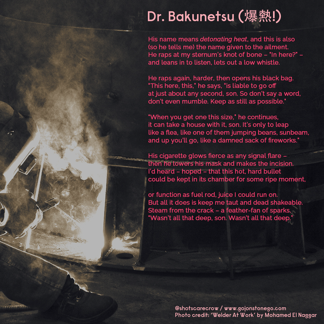 Dr. Bakunetsu (爆熱!) //

His name means detonating heat, and this is also /
(so he tells me) the name given to the ailment. /
He raps at my sternum’s knot of bone – 'In here?' – /
and leans in to listen, lets out a low whistle. / /

He raps again, harder, then opens his black bag. /
'This here, this,' he says,'is liable to go off /
at just about any second, son. So don’t say a word, /
don’t even mumble. Keep as still as possible.' //

'When you get one this size,' he continues, /
it can take a house with it, son. It's only to leap /
like a flea, like one of them jumping beans, sunbeam, /
and up you'll go, like a damned sack of fireworks.' / /

His cigarette glows fierce as any signal flare – /
then he lowers his mask and makes the incision. /
I'd heard – hoped – that this hot, hard bullet /
could be kept in its chamber for some ripe moment, / /

or function as fuel rod, juice I could run on. /
But all it does is keep me taut and dead shakeable. /
Steam from the crack – a feather-fan of sparks. /
'Wasn't all that deep, son. Wasn’t all that deep.'

   
