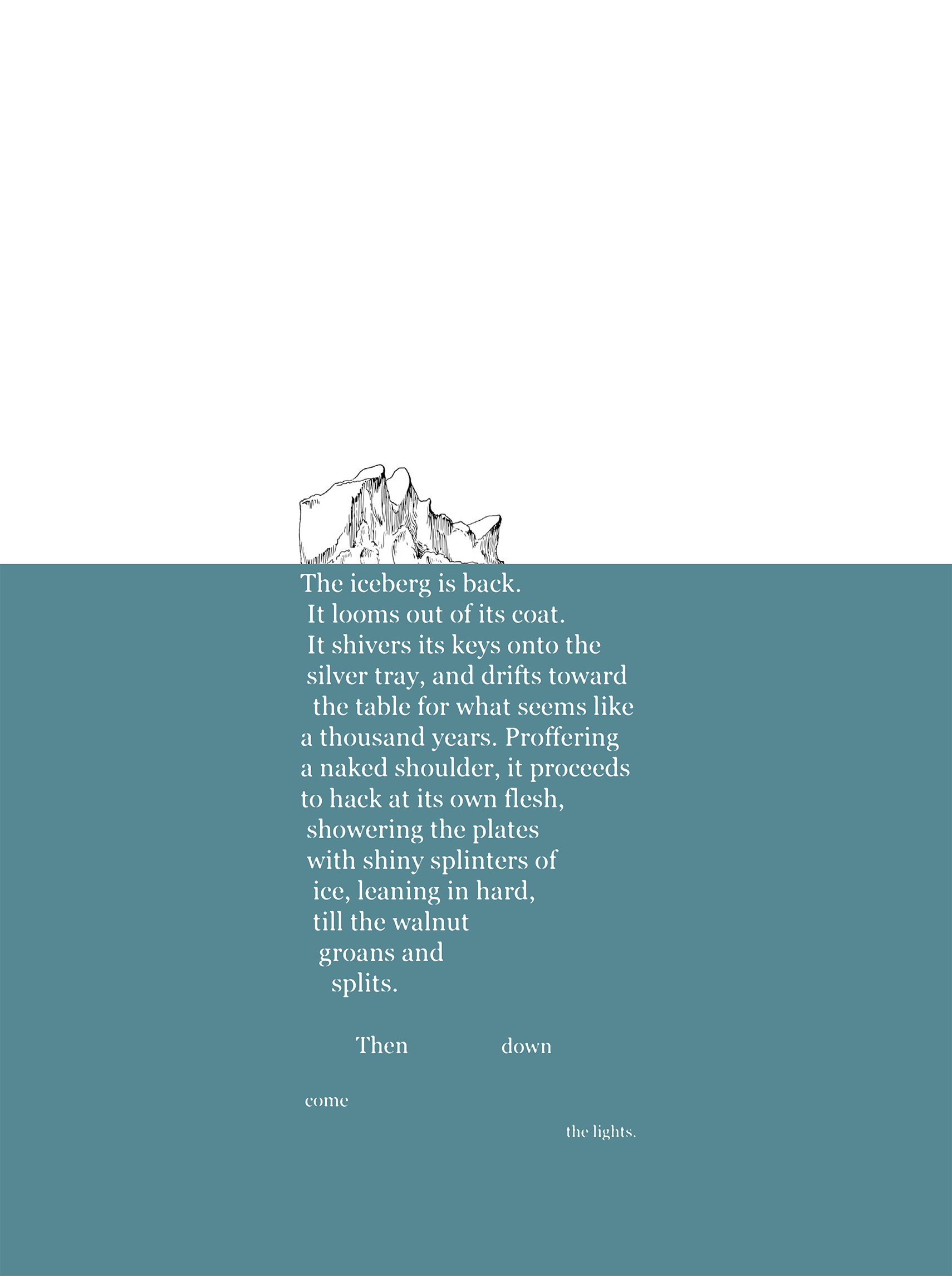 

   The iceberg is back.
 It looms out of its coat.
 It shivers its keys onto the
 silver tray, and drifts toward
  the table for what seems like
a thousand years. Proffering
a naked shoulder, it proceeds
to hack at its own flesh,
 showering the plates
 with shiny splinters of
  ice, leaning in hard,
  till the walnut
   groans and
     splits.

         Then               down
   
 come
                                           the lights.
